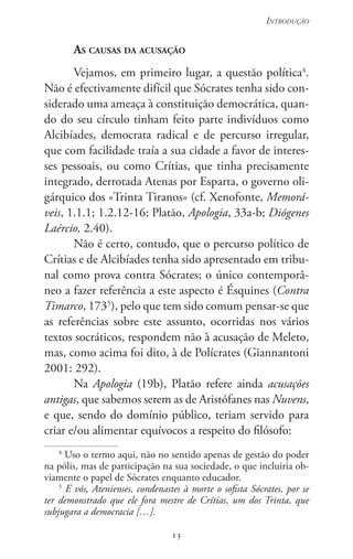 13
Introdução
13
As causas da acusação
Vejamos, em primeiro lugar, a questão política4
.
Não é efectivamente difícil que Sócrates tenha sido con-
siderado uma ameaça à constituição democrática, quan-
do do seu círculo tinham feito parte indivíduos como
Alcibíades, democrata radical e de percurso irregular,
que com facilidade traía a sua cidade a favor de interes-
ses pessoais, ou como Crítias, que tinha precisamente
integrado, derrotada Atenas por Esparta, o governo oli-
gárquico dos «Trinta Tiranos» (cf. Xenofonte, Memorá-
veis, 1.1.1; 1.2.12-16; Platão, Apologia, 33a-b; Diógenes
Laércio, 2.40).
Não é certo, contudo, que o percurso político de
Crítias e de Alcibíades tenha sido apresentado em tribu-
nal como prova contra Sócrates; o único contemporâ-
neo a fazer referência a este aspecto é Ésquines (Contra
Timarco, 1735
), pelo que tem sido comum pensar-se que
as referências sobre este assunto, ocorridas nos vários
textos socráticos, respondem não à acusação de Meleto,
mas, como acima foi dito, à de Polícrates (Giannantoni
2001: 292).
Na Apologia (19b), Platão refere ainda acusações
antigas, que sabemos serem as de Aristófanes nas Nuvens,
e que, sendo do domínio público, teriam servido para
criar e/ou alimentar equívocos a respeito do filósofo:
4
Uso o termo aqui, não no sentido apenas de gestão do poder
na pólis, mas de par­ticipação na sua sociedade, o que incluiria ob-
viamente o papel de Sócrates enquanto educador.
5
E vós, Atenienses, condenastes à morte o sofista Sócrates, por se
ter demonstrado que ele fora mestre de Crítias, um dos Trinta, que
subjugara a democracia […].
 