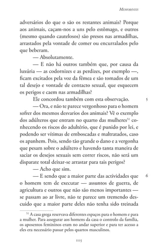 115
Memoráveis
115
5
6
adversários do que o são os restantes animais? Porque
aos animais, caçam-nos a uns pelo estômago, e outros
(mesmo quando cautelosos) são presos nas armadilhas,
arrastados pela vontade de comer ou encurralados pelo
que beberam.
— Absolutamente.
— E não há outros também que, por causa da
luxúria — as codornizes e as perdizes, por exemplo —,
ficam excitados pela voz da fêmea e são tomados de um
tal desejo e vontade de contacto sexual, que esquecem
os perigos e caem nas armadilhas?
Ele concordou também com esta observação.
— Ora, e não te parece vergonhoso para o homem
sofrer dos mesmos desvarios dos animais? Vê o exemplo
dos adúlteros que entram no quarto das mulheres51
co-
nhecendo os riscos do adultério, que é punido por lei, e
podendo ser vítimas de emboscadas e maltratados, caso
os apanhem. Pois, sendo tão grande o dano e a vergonha
que pesam sobre o adúltero e havendo tanta maneira de
saciar os desejos sexuais sem correr riscos, não será um
disparate total deixar-se arrastar para tais perigos?
— Acho que sim.
— E sendo que a maior parte das actividades que
o homem tem de executar — assuntos de guerra, de
agricultura e outros que não são menos importantes —
se passam ao ar livre, não te parece um tremendo des-
cuido que a maior parte deles não tenha sido treinada
51
A casa grega reservava diferentes espaços para o homem e para
a mulher. Para assegurar aos homens da casa o controlo da família,
os aposentos femininos eram no andar superior e para ter acesso a
eles era necessário passar pelos quartos masculinos.
 