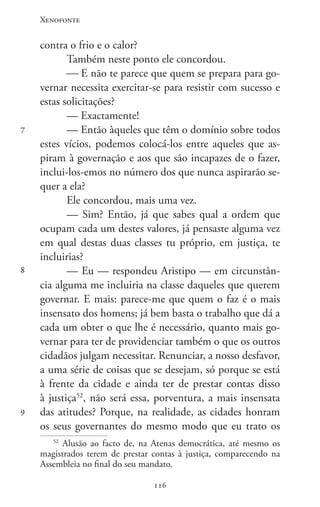 Xenofonte
116116
7
8
9
contra o frio e o calor?
Também neste ponto ele concordou.
 E não te parece que quem se prepara para go-
vernar necessita exercitar-se para resistir com sucesso e
estas solicitações?
— Exactamente!
— Então àqueles que têm o domínio sobre todos
estes vícios, podemos colocá-los entre aqueles que as-
piram à governação e aos que são incapazes de o fazer,
inclui-los-emos no número dos que nunca aspirarão se-
quer a ela?
Ele concordou, mais uma vez.
— Sim? Então, já que sabes qual a ordem que
ocupam cada um destes valores, já pensaste alguma vez
em qual destas duas classes tu próprio, em justiça, te
incluirias?
— Eu — respondeu Aristipo — em circunstân-
cia alguma me incluiria na classe daqueles que querem
governar. E mais: parece-me que quem o faz é o mais
insensato dos homens; já bem basta o trabalho que dá a
cada um obter o que lhe é necessário, quanto mais go-
vernar para ter de providenciar também o que os outros
cidadãos julgam necessitar. Renunciar, a nosso desfavor,
a uma série de coisas que se desejam, só porque se está
à frente da cidade e ainda ter de prestar contas disso
à justiça52
, não será essa, porventura, a mais insensata
das atitudes? Porque, na realidade, as cidades honram
os seus governantes do mesmo modo que eu trato os
52
Alusão ao facto de, na Atenas democrática, até mesmo os
magistrados terem de prestar contas à justiça, comparecendo na
Assembleia no final do seu mandato.
 