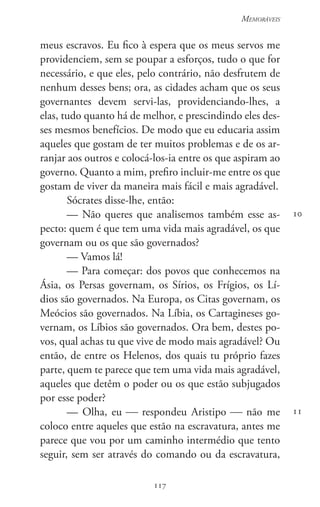 117
Memoráveis
117
10
11
meus escravos. Eu fico à espera que os meus servos me
providenciem, sem se poupar a esforços, tudo o que for
necessário, e que eles, pelo contrário, não desfrutem de
nenhum desses bens; ora, as cidades acham que os seus
governantes devem servi-las, providenciando-lhes, a
elas, tudo quanto há de melhor, e prescindindo eles des-
ses mesmos benefícios. De modo que eu educaria assim
aqueles que gostam de ter muitos problemas e de os ar-
ranjar aos outros e colocá-los-ia entre os que aspiram ao
governo. Quanto a mim, prefiro incluir-me entre os que
gostam de viver da maneira mais fácil e mais agradável.
Sócrates disse-lhe, então:
— Não queres que analisemos também esse as-
pecto: quem é que tem uma vida mais agradável, os que
governam ou os que são governados?
— Vamos lá!
— Para começar: dos povos que conhecemos na
Ásia, os Persas governam, os Sírios, os Frígios, os Lí-
dios são governados. Na Europa, os Citas governam, os
Meócios são governados. Na Líbia, os Cartagineses go-
vernam, os Líbios são governados. Ora bem, destes po-
vos, qual achas tu que vive de modo mais agradável? Ou
então, de entre os Helenos, dos quais tu próprio fazes
parte, quem te parece que tem uma vida mais agradável,
aqueles que detêm o poder ou os que estão subjugados
por esse poder?
— Olha, eu  respondeu Aristipo  não me
coloco entre aqueles que estão na escravatura, antes me
parece que vou por um caminho intermédio que tento
seguir, sem ser através do comando ou da escravatura,
 