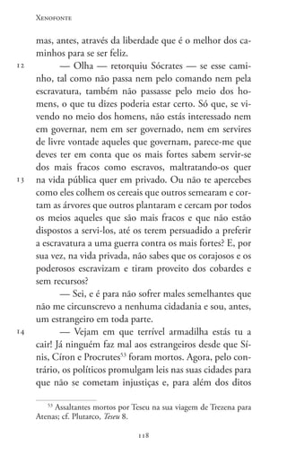 Xenofonte
118118
12
13
14
mas, antes, através da liberdade que é o melhor dos ca-
minhos para se ser feliz.
— Olha — retorquiu Sócrates — se esse cami-
nho, tal como não passa nem pelo comando nem pela
escravatura, também não passasse pelo meio dos ho-
mens, o que tu dizes poderia estar certo. Só que, se vi-
vendo no meio dos homens, não estás interessado nem
em governar, nem em ser governado, nem em servires
de livre vontade aqueles que governam, parece-me que
deves ter em conta que os mais fortes sabem servir-se
dos mais fracos como escravos, maltratando-os quer
na vida pública quer em privado. Ou não te apercebes
como eles colhem os cereais que outros semearam e cor-
tam as árvores que outros plantaram e cercam por todos
os meios aqueles que são mais fracos e que não estão
dispostos a servi-los, até os terem persuadido a preferir
a escravatura a uma guerra contra os mais fortes? E, por
sua vez, na vida privada, não sabes que os corajosos e os
poderosos escravizam e tiram proveito dos cobardes e
sem recursos?
— Sei, e é para não sofrer males semelhantes que
não me circunscrevo a nenhuma cidadania e sou, antes,
um estrangeiro em toda parte.
— Vejam em que terrível armadilha estás tu a
cair! Já ninguém faz mal aos estrangeiros desde que Sí-
nis, Círon e Procrutes53
foram mortos. Agora, pelo con-
trário, os políticos promulgam leis nas suas cidades para
que não se cometam injustiças e, para além dos ditos
53
Assaltantes mortos por Teseu na sua viagem de Trezena para
Atenas; cf. Plutarco, Teseu 8.
 