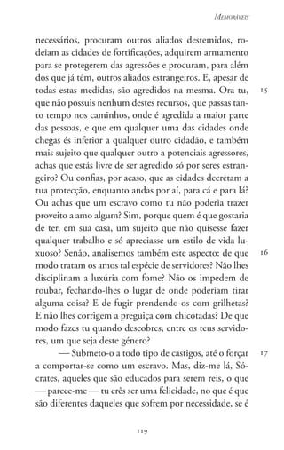 119
Memoráveis
119
15
16
17
necessários, procuram outros aliados destemidos, ro-
deiam as cidades de fortificações, adquirem armamento
para se protegerem das agressões e procuram, para além
dos que já têm, outros aliados estrangeiros. E, apesar de
todas estas medidas, são agredidos na mesma. Ora tu,
que não possuis nenhum destes recursos, que passas tan-
to tempo nos caminhos, onde é agredida a maior parte
das pessoas, e que em qualquer uma das cidades onde
chegas és inferior a qualquer outro cidadão, e também
mais sujeito que qualquer outro a potenciais agressores,
achas que estás livre de ser agredido só por seres estran-
geiro? Ou confias, por acaso, que as cidades decretam a
tua protecção, enquanto andas por aí, para cá e para lá?
Ou achas que um escravo como tu não poderia trazer
proveito a amo algum? Sim, porque quem é que gostaria
de ter, em sua casa, um sujeito que não quisesse fazer
qualquer trabalho e só apreciasse um estilo de vida lu-
xuoso? Senão, analisemos também este aspecto: de que
modo tratam os amos tal espécie de servidores? Não lhes
disciplinam a luxúria com fome? Não os impedem de
roubar, fechando-lhes o lugar de onde poderiam tirar
alguma coisa? E de fugir prendendo-os com grilhetas?
E não lhes corrigem a preguiça com chicotadas? De que
modo fazes tu quando descobres, entre os teus servido-
res, um que seja deste género?
 Submeto-o a todo tipo de castigos, até o forçar
a comportar-se como um escravo. Mas, diz-me lá, Só-
crates, aqueles que são educados para serem reis, o que
 parece-me  tu crês ser uma felicidade, no que é que
são diferentes daqueles que sofrem por necessidade, se é
 