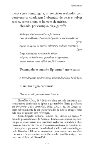 121
Memoráveis
121
mereça esse nome; agora, os exercícios realizados com
perseverança conduzem à obtenção de belas e nobres
acções, como dizem os homens de mérito.
Hesíodo, por exemplo, diz algures54
:
Tudo quanto é mau obtém-se facilmente
e em abundância. O caminho é plano e a sua morada está
[perto.
Agora, anteposto ao mérito, colocaram os deuses imortais o
[suor;
longo e escarpado é o caminho até ele,
e áspero, no início; mas quando se atinge o cimo,
depois, mesmo sendo difícil, em fácil se torna.
Testemunha-o também Epicarmo55
neste passo:
A troco de penas, vendem-nos os deuses tudo quanto há de bom.
E, noutro lugar, continua:
Ó covarde, não procures o que é macio
54
Trabalhos e Dias, 287-292; este deve ter sido um passo par-
ticularmente conhecido na época e que também Platão parafraseia
em Protágoras, 340c, República, 364d, Leis, 718e. Os Gregos sa-
biam habitualmente de cor textos variados de autores antigos, razão
pela qual os citavam sem referência.
55
Comediógrafo siciliano, famoso nos inícios do século V,
oriundo provavelmente de Siracusa. Embora os escassos fragmen-
tos que se conservaram não permitam avaliar na totalidade a obra,
parecem, juntamente com os títulos transmitidos e as citações exis-
tentes, apontar para uma comédia burlesca de temática mitológica,
onde Héracles e Ulisses se contariam como heróis; uma comédia
com coro e de características similares à da comédia antiga, com-
posta em dialecto siciliano dórico.
 