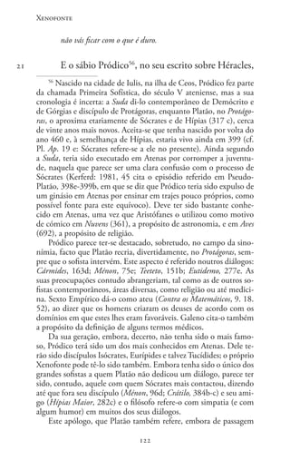 Xenofonte
122122
21
não vás ficar com o que é duro.
E o sábio Pródico56
, no seu escrito sobre Héracles,
56
Nascido na cidade de Iulis, na ilha de Ceos, Pródico fez parte
da chamada Primeira Sofística, do século V ateniense, mas a sua
cronologia é incerta: a Suda di-lo contemporâneo de Demócrito e
de Górgias e discípulo de Protágoras, enquanto Platão, no Protágo-
ras, o aproxima etariamente de Sócrates e de Hípias (317 c), cerca
de vinte anos mais novos. Aceita-se que tenha nascido por volta do
ano 460 e, à semelhança de Hípias, estaria vivo ainda em 399 (cf.
Pl. Ap. 19 e: Sócrates refere-se a ele no presente). Ainda segundo
a Suda, teria sido executado em Atenas por corromper a juventu-
de, naquela que parece ser uma clara confusão com o processo de
Sócrates (Kerferd: 1981, 45 cita o episódio referido em Pseudo-
Platão, 398e-399b, em que se diz que Pródico teria sido expulso de
um ginásio em Atenas por ensinar em trajes pouco próprios, como
possível fonte para este equívoco). Deve ter sido bastante conhe-
cido em Atenas, uma vez que Aristófanes o utilizou como motivo
de cómico em Nuvens (361), a propósito de astronomia, e em Aves
(692), a propósito de religião.
Pródico parece ter-se destacado, sobretudo, no campo da sino-
nímia, facto que Platão recria, divertidamente, no Protágoras, sem-
pre que o sofista intervém. Este aspecto é referido noutros diálogos:
Cármides, 163d; Ménon, 75e; Teeteto, 151b; Eutidemo, 277e. As
suas preocupações contudo abrangeriam, tal como as de outros so-
fistas contemporâneos, áreas diversas, como religião ou até medici-
na. Sexto Empírico dá-o como ateu (Contra os Matemáticos, 9. 18.
52), ao dizer que os homens criaram os deuses de acordo com os
domínios em que estes lhes eram favoráveis. Galeno cita-o também
a propósito da definição de alguns termos médicos.
Da sua geração, embora, decerto, não tenha sido o mais famo-
so, Pródico terá sido um dos mais conhecidos em Atenas. Dele te-
rão sido discípulos Isócrates, Eurípides e talvez Tucídides; o próprio
Xenofonte pode tê-lo sido também. Embora tenha sido o único dos
grandes sofistas a quem Platão não dedicou um diálogo, parece ter
sido, contudo, aquele com quem Sócrates mais contactou, dizendo
até que fora seu discípulo (Ménon, 96d; Crátilo, 384b-c) e seu ami-
go (Hípias Maior, 282c) e o filósofo refere-o com simpatia (e com
algum humor) em muitos dos seus diálogos.
Este apólogo, que Platão também refere, embora de passagem
 