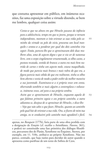 123
Memoráveis
123
que costuma apresentar em público, em inúmeras oca-
siões, faz uma exposição sobre a virtude dizendo, se bem
me lembro, qualquer coisa assim:
Conta-se que na altura em que Héracles passava da infância
para a adolescência, tempo em que os jovens, porque se tornam
independentes, mostram se irão orientar as suas vidas pelo ca-
minho da virtude ou pelo do vício, procurou um local tran-
quilo e sentou-se a ponderar por qual dos dois caminhos iria
seguir. Então, pareceu-lhe que se aproximavam dele duas mu-
lheres altas, uma de aspecto digno e que se via ser de natureza
livre, com o corpo singelamente ornamentado, os olhos castos, a
postura recatada, vestida de branco; a outra era mais bem nu-
trida de carnes e tinha um aspecto mole, estava maquilhada,
de modo que parecia mais branca e mais rubra do que era, a
figura parecia mais sólida do que era realmente, tinha os olhos
bem abertos e vestia de modo a poder exibir da melhor maneira
a sua juventude. Examinava-se a si própria vezes sem conta,
observando também se mais alguém a contemplava e voltava-
se, inúmeras vezes, até para a sua própria sombra.
Assim que se aproximaram de Héracles, enquanto aquela de
que falámos primeiro seguia o seu próprio caminho, a outra
adiantou-se, desejosa de se aproximar de Héracles, e disse-lhe:
– Vejo que não sabes o que fazer, Héracles, quanto ao caminho
pelo qual hás-de orientar a tua vida. Ora, se fizeres de mim tua
amiga, eu te conduzirei pelo caminho mais agradável e fácil,
apenas, no Banquete (177b), faria parte de uma obra perdida com
a designação de Estações (cf. escólio a Aristófanes, Nuvens, 361),
e poderá ter constituído uma fase primitiva dos diálogos filosófi-
cos, percursora dos de Platão, Xenofonte ou Ésquines. Ateneu, por
exemplo, em 11. 510c, atribui-o ao próprio Xenofonte. Não me
parece, contudo, que haja razões para duvidar do autor quando o
apresenta como paráfrase de um texto do Sofista de Ceos.
22
23
24
 