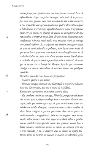 Xenofonte
124124
não te ficará por experimentar nenhum prazer e viverás livre de
dificuldades. Logo, em primeiro lugar, não terás de te preocu-
par nem com guerras nem com assuntos do dia a dia; ao invés,
a tua ocupação será apenas questionar qual o alimento ou qual
a bebida que te seria mais agradável tomar, o que te agradaria
mais ver ou ouvir, ou cheirar ou tocar, na companhia de que
rapazinhos te sentirias mais feliz, de que modo dormirias mais
confortável e de que modo todos estes prazeres virão ter contigo
sem grande esforço. E, se alguma vez sentires qualquer receio
de que de aqui advenha a pobreza, não fiques com medo de
que eu te leve a procurar estes bens à custa de sofrimento ou de
trabalho árduo de corpo e de alma, porque outros hão-de fazer
o trabalho de que tu terás o proveito e não te privarás de nada
que te possas trazer benefícios. Porque, àqueles que convivem
comigo, eu dou a capacidade de obterem lucros em qualquer
situação.
Héracles, ouvindo estas palavras, perguntou:
– Mulher, qual é o teu nome?
– Os meus amigos chamam-me Felicidade e os que me odeiam,
para me denegrirem, dão-me o nome de Maldade.
Entretanto, aproximou-se a outra jovem e disse:
– Eu também venho ter contigo, Héracles, porque eu sei quem
são os teus pais e porque conheço bem a natureza da tua edu-
cação, pelo que tenho esperança de que, se orientares o teu ca-
minho na minha direcção, te tornarás um excelente artífice de
obras belas e dignas e que eu, por causa desses bens, parecerei
mais honrada e magnificente. Não te vou enganar com intro-
duções sobre prazer; vou, sim, expor a verdade sobre a qual os
deuses estabeleceram quanto existe. De quantas coisas boas e
belas existem, nenhuma deram os deuses ao homem sem dor
e sem cuidado, e tu, se quiseres que os deuses te sejam pro-
pícios, terás de honrar os deuses; se queres ser estimado pelos
25
26
27
28
 