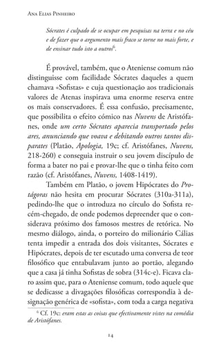 Ana Elias Pinheiro
1414
Sócrates é culpado de se ocupar em pesquisas na terra e no céu
e de fazer que o argumento mais fraco se torne no mais forte, e
de ensinar tudo isto a outros6
.
É provável, também, que o Ateniense comum não
distinguisse com facilidade Sócrates daqueles a quem
chamava «Sofistas» e cuja questionação aos tradicionais
valores de Atenas inspirava uma enorme reserva entre
os mais conservadores. É essa confusão, precisamente,
que possibilita o efeito cómico nas Nuvens de Aristófa-
nes, onde um certo Sócrates aparecia transportado pelos
ares, anunciando que voava e debitando outros tantos dis-
parates (Platão, Apologia, 19c; cf. Aristófanes, Nuvens,
218-260) e conseguia instruir o seu jovem discípulo de
forma a bater no pai e provar-lhe que o tinha feito com
razão (cf. Aristófanes, Nuvens, 1408-1419).
Também em Platão, o jovem Hipócrates do Pro-
tágoras não hesita em procurar Sócrates (310a-311a),
pedindo-lhe que o introduza no círculo do Sofista re-
cém-chegado, de onde podemos depreender que o con-
siderava próximo dos famosos mestres de retórica. No
mesmo diálogo, ainda, o porteiro do milionário Cálias
tenta impedir a entrada dos dois visitantes, Sócrates e
Hipócrates, depois de ter escutado uma conversa de teor
filosófico que entabulavam junto ao portão, alegando
que a casa já tinha Sofistas de sobra (314c-e). Ficava cla-
ro assim que, para o Ateniense comum, todo aquele que
se dedicasse a divagações filosóficas correspondia à de-
signação genérica de «sofista», com toda a carga negativa
6
Cf. 19c: eram estas as coisas que efectivamente vistes na comédia
de Aristófanes.
 