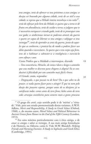 125
Memoráveis
125
teus amigos, terás de oferecer os teus préstimos a esses amigos; se
desejas ser honrado por alguma cidade, terás de ser útil a essa
cidade; se esperas que a Hélade inteira reconheça o teu valor57
,
terás de esforçar pelo bem da Hélade; se queres que a terra te dê
frutos em abundância, terás de cuidar a terra; se julgares que te
é necessário enriquecer criando gado, terás de te preocupar com
esse gado; se ambicionas tornar-te poderoso através da guerra
e queres ser capaz de libertar os teus amigos e subjugar os teus
inimigos58
, terás de aprender as artes da guerra, junto de aque-
les que as conhecem, e praticá-las de modo a poderes fazer uso
delas quando o necessitares. Se queres que o teu corpo seja forte,
tens de o habituar a submeter-se à inteligência e exercitá-lo
com esforço e suor.
Conta Pródico que a Maldade a interrompeu, dizendo:
– Tens consciência, Héracles, de como é duro e longo o caminho
que esta mulher te descreve para chegares à alegria? Eu te con-
duzirei à felicidade por um caminho mais fácil e breve.
A Virtude, então, respondeu:
– Desgraçada, o que possuis tu de bom? Ou o que sabes tu do
prazer, se nada queres fazer para o atingir? É que tu nem pelo
desejo dos prazeres esperas, porque antes de os desejares já os
satisfizeste todos: comes antes de teres fome; bebes antes de teres
sede; arranjas cozinheiros para comeres mais a gosto; procuras
57
O grego diz aretê, cujo sentido pode ir de ‘mérito’ a ‘virtu-
de’. Vide, para um estudo pormenorizado destas variantes, A.W.H.
Adkins, Merit and Responsibility, A Study in Greek Values (Oxford,
1960), e, do mesmo autor, Moral Values and Political Behaviour in
Ancient Greece from Homer to the End of the Fifth Century (London,
1972).
58
Era uma máxima particularmente cara à ética antiga, a de
amar os amigos e odiar os inimigos. A sua mais antiga formulação
é de Homero, na Odisseia, canto 6. Vide M.W. Blundell, Helping
Friends and Harming Enemies: A Study in Sophocles and Greek Ethics
(Cambridge, 1991).
29
30
 
