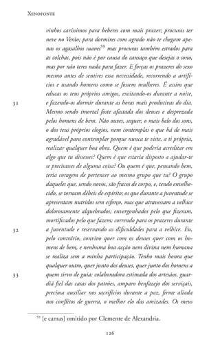 Xenofonte
126126
vinhos caríssimos para beberes com mais prazer; procuras ter
neve no Verão; para dormires com agrado não te chegam ape-
nas os agasalhos suaves59
mas procuras também estrados para
as colchas, pois não é por causa do cansaço que desejas o sono,
mas por não teres nada para fazer. E forças os prazeres do sexo
mesmo antes de sentires essa necessidade, recorrendo a artifí-
cios e usando homens como se fossem mulheres. É assim que
educas os teus próprios amigos, excitando-os durante a noite,
e fazendo-os dormir durante as horas mais produtivas do dia.
Mesmo sendo imortal foste afastada dos deuses e desprezada
pelos homens de bem. Não ouves, sequer, o mais belo dos sons,
o dos teus próprios elogios, nem contemplas o que há de mais
agradável para contemplar porque nunca te viste, a ti própria,
realizar qualquer boa obra. Quem é que poderia acreditar em
algo que tu dissesses? Quem é que estaria disposto a ajudar-te
se precisasses de alguma coisa? Ou quem é que, pensando bem,
teria coragem de pertencer ao mesmo grupo que tu? O grupo
daqueles que, sendo novos, são fracos de corpo, e, tendo envelhe-
cido, se tornam débeis de espírito; os que durante a juventude se
apresentam nutridos sem esforço, mas que atravessam a velhice
dolorosamente alquebrados; envergonhados pelo que fizeram,
mortificados pelo que fazem; correndo para os prazeres durante
a juventude e reservando as dificuldades para a velhice. Eu,
pelo contrário, convivo quer com os deuses quer com os ho-
mens de bem, e nenhuma boa acção nem divina nem humana
se realiza sem a minha participação. Tenho mais honra que
qualquer outro, quer junto dos deuses, quer junto dos homens a
quem sirvo de guia: colaboradora estimada dos artesãos, guar-
diã fiel das casas dos patrões, amparo benfazejo dos serviçais,
preciosa auxiliar nos sacrifícios durante a paz, firme aliada
nos conflitos de guerra, o melhor elo das amizades. Os meus
59
[e camas] omitido por Clemente de Alexandria.
31
32
33
 