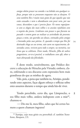 127
Memoráveis
127
amigos obtêm prazer na comida e na bebida sem qualquer es-
forço, porque não as procuram enquanto não as desejam. O
sono também lhes é muito mais grato do que àqueles que não
estão cansados e nem o abandonam com pesar nem, por sua
causa, descuidam o que é preciso fazer. Os novos regozijam-
se com os elogios dos mais velhos e os anciãos rejubilam com
o respeito dos jovens. Lembram com prazer o que fizeram no
passado e sentem gosto ao realizar as actividades do presente;
graças a mim, são queridos aos deuses, estimados pelos amigos
e honrados pelas suas pátrias. E, quando o tempo que lhes foi
destinado chega ao seu termo, não caem no esquecimento, de-
sonrados; antes, revivem para todo o sempre, na memória, nos
hinos que os celebram. Deste modo, Héracles, filho de nobres
progenitores, ser-te-á possível, se trabalhares com afã, obter a
mais abençoada das felicidades.
É deste modo, sensivelmente, que Pródico des-
creve a educação de Héracles pela Virtude; embora, cla-
ro, enfeitando o seu discurso com expressões bem mais
grandiosas do que as minhas de agora.
Vale, pois, a pena que também tu, Aristipo, ponde-
rando estes aspectos, faças algum esforço e reflictas sobre
estes assuntos durante o tempo que ainda hás-de viver.
Tendo percebido, certo dia, que Lâmprocles, o
seu filho mais velho, andava indisposto com a mãe60
,
chamou-o:
 Diz-me lá, meu filho, sabes que há certos ho-
mens a quem chamam ingratos?
60
Xantipa, cujo mau génio era proverbial; cf. também Xeno-
fonte, Banquete, 2.9.
34
2
 