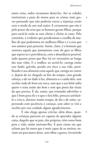 129
Memoráveis
129
4
5
6
outra coisa, todos recusamos deixá-los. Até as cidades
instituíram a pena de morte para os crimes mais gra-
ves pensando que não poderias travar a injustiça senão
com o medo de um mal maior. E certamente que não é
pelo prazer do sexo que os homens geram filhos, porque
para saciá-lo estão as ruas cheias e cheias as casas. Pelo
contrário, é evidente que ponderamos a escolha da mu-
lher de que poderemos ter melhores filhos e é a essa que
nos unimos para procriar. Assim, claro, é o homem que
sustenta aquela que juntamente com ele gera os filhos
que espera ter e providencia, com a abundância possível,
tudo quanto pensa que lhes irá ser necessário ao longo
das suas vidas. E a mulher, ao aceitá-lo, carrega então
esse fardo, grávida, pondo em risco a sua vida, parti-
lhando o seu alimento com aquele que carrega no ventre
e, depois de ter chegado ao fim do tempo, com grande
esforço, e de ter dado à luz, alimenta-o e cuida dele, sem
receber nada de bom em troca, sem que o seu bebé saiba
quem o trata assim tão bem e sem que possa dar sinais
do que precisa. É ela, então, que tentando adivinhar o
que é bom para ele e o que o fará feliz, procura satisfazê-
lo e cria-o, durante muito tempo, de dia e de noite, su-
portando com paciência o cansaço, sem saber se virá a
receber por esse cuidado algum agradecimento.
E não chega apenas criá-las; além disso, quan-
do as crianças parecem ser capazes de aprender alguma
coisa, daquilo que os pais, eles próprios, têm como bom
para a vida, então ensinam-lho. E para coisas em que
acham que há outro que é mais capaz de os ensinar, en-
viam-no para junto desse, sem olhar a gastos, investindo
 