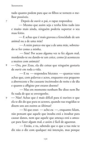 Xenofonte
130130
7
8
9
tudo quanto podem para que os filhos se tornem o me-
lhor possíveis.
Depois de ouvir o pai, o rapaz respondeu:
 Mesmo que assim seja e tenha feito tudo isto
e muito mais ainda, ninguém poderia suportar o seu
mau feitio.
 E achas que é mais gravosa a ferocidade de um
animal ou a de uma mãe?
 A mim parece-me que a de uma mãe, sobretu-
do se for como a minha.
 Sim? Por acaso alguma vez te fez algum mal,
mordendo-te ou dando-te um coice, como já aconteceu
a muitos com animais?
 Ora, por Zeus, ela diz coisas que ninguém gostaria
de ouvir em toda a vida.
 E tu  respondeu Sócrates  quantas vezes
achas que, com palavras e actos, enquanto eras pequeno
a aborreceste e lhe causaste incómodos de noite e de dia
e quanto a afligiste por estares doente?
 Mas em momento nenhum lhe disse nem lhe
fiz nada de que se envergonhe.
 Não? Achas que é mais difícil para ti ouvires o que
ela te diz do que para os actores, quando nas tragédias se
dizem uns aos outros as últimas?
 Só que esses  acho eu , enquanto falam,
não pensam que aquele que insulta está a insultar para
causar danos, nem que aquele que ameaça está a amea-
çar para fazer algum mal, e assim é fácil de aguentar.
 Então, e tu, sabendo que o que a tua mãe te
diz não o diz com qualquer má intenção, mas porque
 