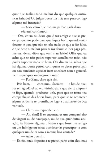 131
Memoráveis
131
10
11
12
13
quer que tenhas tudo melhor do que qualquer outro,
ficas irritado? Ou julgas que a tua mãe tem para contigo
alguma má intenção?
 Não, claro que não me parece nada disso.
Sócrates continuou:
 Ora, então tu, dessa que é tua amiga e que se pre-
ocupa quanto pode para que fiques bom, quando estás
doente, e para que não te falte nada do que te faz falta,
e que pede o melhor para ti aos deuses e lhes paga pro-
messas, dessa, dizes que tem mau feitio? Olha que eu
acho que se não podes suportar semelhante mãe, não
podes suportar nada de bom. Ora diz-me lá, achas que
há alguma outra pessoa com quem te devas preocupar
ou não tencionas agradar nem obedecer nem a general,
nem a qualquer outro governante?
 Por Zeus, claro que sim.
 Pois bem,  continuou Sócrates  e hás-de que-
rer ser agradável ao teu vizinho para que ele te empres-
te fogo, quando precisares dele, para que se torne teu
companheiro das horas boas, para que se te acontecer
algum acidente se prontifique logo a auxiliar-te de boa
vontade.
 Claro  respondeu ele.
 Ah, sim?! E se encontrares um companheiro
de viagem ou de navegação, ou de qualquer outra situ-
ação, ia fazer-te alguma diferença que fosse um amigo
ou um inimigo ou achas que deverias preocupar-te com
qualquer um deles com a mesma boa vontade?
 Acho que sim.
 Então, estás disposto a te preocupares com eles, mas
 