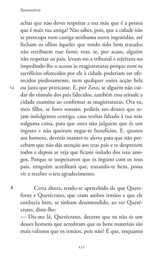 Xenofonte
132132
14
3
achas que não deves respeitar a tua mãe que é a pessoa
que é mais tua amiga? Não sabes, pois, que a cidade não
se preocupa nem castiga nenhuma outra ingratidão, até
fecham os olhos àqueles que tendo sido bem tratados
não retribuem esse favor, mas, se, por acaso, alguém
não respeitar os pais, levam-no a tribunal e rejeitam-no
impedindo-lhe o acesso às magistraturas porque nem os
sacrifícios oferecidos por ele à cidade poderiam ser ofe-
recidos piedosamente, nem qualquer outra acção bela
ou justa que praticasse. E, por Zeus, se alguém não cui-
dar do túmulo dos pais falecidos, também essa atitude a
cidade examina ao confirmar as magistraturas. Ora tu,
meu filho, se fores sensato, pedirás aos deuses que se-
jam indulgentes contigo, caso tenhas faltado à tua mãe
nalguma coisa, para que estes não julguem que és um
ingrato e não queiram negar-te benefícios. E, quanto
aos homens, deverás manter-te alerta para que não per-
cebam que não dás atenção aos teus pais e te desprezem
todos e depois se veja que ficaste isolado dos teus ami-
gos. Porque se suspeitarem que és ingrato com os teus
pais, ninguém acreditará que, tratando-te bem, possa
vir a receber o teu agradecimento.
Certa altura, tendo-se apercebido de que Quere-
fonte e Querécrates, que eram ambos irmãos e que ele
conhecia bem, se tinham desentendido, ao ver Queré-
crates, disse-lhe:
 Diz-me lá, Querécrates, decerto que tu não és um
desses homens que acreditam que os bens materiais são
mais valiosos que os irmãos, pois não? É que, enquanto
 