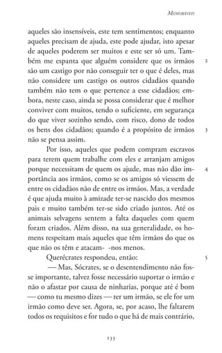 133
Memoráveis
133
2
3
4
5
aqueles são insensíveis, este tem sentimentos; enquanto
aqueles precisam de ajuda, este pode ajudar, isto apesar
de aqueles poderem ser muitos e este ser só um. Tam-
bém me espanta que alguém considere que os irmãos
são um castigo por não conseguir ter o que é deles, mas
não considere um castigo os outros cidadãos quando
também não tem o que pertence a esse cidadãos; em-
bora, neste caso, ainda se possa considerar que é melhor
conviver com muitos, tendo o suficiente, em segurança
do que viver sozinho sendo, com risco, dono de todos
os bens dos cidadãos; quando é a propósito de irmãos
não se pensa assim.
Por isso, aqueles que podem compram escravos
para terem quem trabalhe com eles e arranjam amigos
porque necessitam de quem os ajude, mas não dão im-
portância aos irmãos, como se os amigos só viessem de
entre os cidadãos não de entre os irmãos. Mas, a verdade
é que ajuda muito à amizade ter-se nascido dos mesmos
pais e muito também ter-se sido criado juntos. Até os
animais selvagens sentem a falta daqueles com quem
foram criados. Além disso, na sua generalidade, os ho-
mens respeitam mais aqueles que têm irmãos do que os
que não os têm e atacam- -nos menos.
Querécrates respondeu, então:
 Mas, Sócrates, se o desentendimento não fos-
se importante, talvez fosse necessário suportar o irmão e
não o afastar por causa de ninharias, porque até é bom
 como tu mesmo dizes  ter um irmão, se ele for um
irmão como deve ser. Agora, se, por acaso, lhe faltarem
todos os requisitos e for tudo o que há de mais contrário,
 