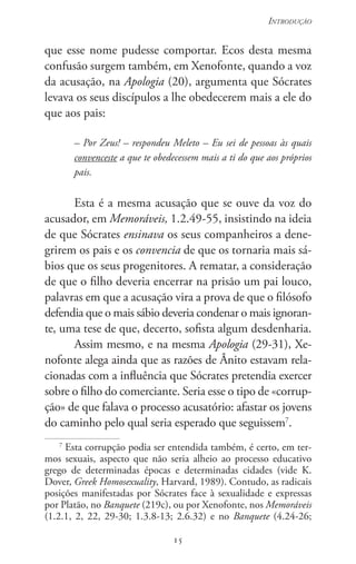 15
Introdução
15
que esse nome pudesse comportar. Ecos desta mesma
confusão surgem também, em Xenofonte, quando a voz
da acusação, na Apologia (20), argumenta que Sócrates
levava os seus discípulos a lhe obedecerem mais a ele do
que aos pais:
– Por Zeus! – respondeu Meleto – Eu sei de pessoas às quais
convenceste a que te obedecessem mais a ti do que aos próprios
pais.
Esta é a mesma acusação que se ouve da voz do
acusador, em Memoráveis, 1.2.49-55, insistindo na ideia
de que Sócrates ensinava os seus companheiros a dene-
grirem os pais e os convencia de que os tornaria mais sá-
bios que os seus progenitores. A rematar, a consideração
de que o filho deveria encerrar na prisão um pai louco,
palavras em que a acusação vira a prova de que o filósofo
defendia que o mais sábio deveria condenar o mais ignoran-
te, uma tese de que, decerto, sofista algum desdenharia.
Assim mesmo, e na mesma Apologia (29-31), Xe-
nofonte alega ainda que as razões de Ânito estavam rela-
cionadas com a influência que Sócrates pretendia exercer
sobre o filho do comerciante. Seria esse o tipo de «corrup-
ção» de que falava o processo acusatório: afastar os jovens
do caminho pelo qual seria esperado que seguissem7
.
7
Esta corrupção podia ser entendida também, é certo, em ter-
mos sexuais, aspecto que não seria alheio ao processo educativo
grego de determinadas épocas e determinadas cidades (vide K.
Dover, Greek Homosexuality, Harvard, 1989). Contudo, as radicais
posições manifestadas por Sócrates face à sexualidade e expressas
por Platão, no Banquete (219c), ou por Xenofonte, nos Memoráveis
(1.2.1, 2, 22, 29-30; 1.3.8-13; 2.6.32) e no Banquete (4.24-26;
 