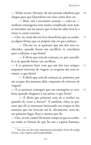 135
Memoráveis
135
10
11
12
13
14
 Tenho receio, Sócrates, de não possuir sabedoria que
chegue para que Querefonte me trate como deve ser.
 Bem, não é necessário arranjar  acho eu 
nenhum estratagema nem muito complicado nem mui-
to inovador; até me parece que tu hás-de saber levá-lo a
tratar-te como convém.
 Ora, vá, então diz-me lá se descobriste que eu conhe-
ço algum feitiço que eu próprio não sei que conheço.
 Diz-me tu: se quisesses que um dos teus co-
nhecidos, quando fizesse um sacrifício, te convidasse
para a refeição, o que farias?
 É óbvio que teria de começar, eu, por convidá-
lo a ele quando fizesse um sacrifício.
 E se quisesses fazer com que um dos teus amigos,
enquanto estivesses de viagem, se ocupasse dos teus as-
suntos, o que farias?
 É óbvio que teria de começar eu, primeiro, por
me ocupar dos assuntos dele, enquanto ele estivesse de
viagem?
 E se quisesses conseguir que um estrangeiro te rece-
besse quando chegasses à sua pátria, o que farias?
 É óbvio que primeiro teria de o receber eu,
quando ele viesse a Atenas61
. E também, claro, se qui-
sesse que ele se mostrasse interessado em ocupar-se dos
assuntos que me levavam até lá, obviamente, teria de,
em primeiro lugar, fazer o mesmo por ele.
 Ora, aí está, então! Há muito tempo já que tu conhe-
ces todos os feitiços de que faz uso a espécie humana,
61
Era este um dos mais importantes princípios éticos da antiga
Grécia, o do respeito pela hospitalidade.
 