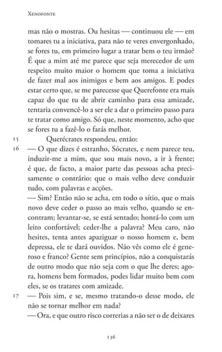 Xenofonte
136136
15
16
17
mas não o mostras. Ou hesitas  continuou ele  em
tomares tu a iniciativa, para não te veres envergonhado,
se fores tu, em primeiro lugar a tratar bem o teu irmão?
É que a mim até me parece que seja merecedor de um
respeito muito maior o homem que toma a iniciativa
de fazer mal aos inimigos e bem aos amigos. E podes
estar certo que, se me parecesse que Querefonte era mais
capaz do que tu de abrir caminho para essa amizade,
tentaria convencê-lo a ser ele a dar o primeiro passo para
te tratar como amigo. Só que, neste momento, acho que
se fores tu a fazê-lo o farás melhor.
Querécrates respondeu, então:
 O que dizes é estranho, Sócrates, e nem parece teu,
induzir-me a mim, que sou mais novo, a ir à frente;
é que, de facto, a maior parte das pessoas acha preci-
samente o contrário: que o mais velho deve conduzir
tudo, com palavras e acções.
 Sim? Então não se acha, em todo o sítio, que o mais
novo deve ceder o passo ao mais velho, quando se en-
contram; levantar-se, se está sentado; honrá-lo com um
leito confortável; ceder-lhe a palavra? Meu caro, não
hesites, tenta antes apaziguar o nosso homem e, bem
depressa, ele te dará ouvidos. Não vês como ele é gene-
roso e franco? Gente sem princípios, não a conquistarás
de outro modo que não seja com o que lhe deres; ago-
ra, homens bem formados, podes lidar muito bem com
eles, se os tratares com amizade.
 Pois sim, e se, mesmo tratando-o desse modo, ele
não se tornar melhor em nada?
 Ora, e que outro risco correrias a não ser o de deixares
 