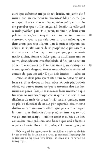 137
Memoráveis
137
18
19
claro que és bom e amigo do teu irmão, enquanto ele é
mau e não merece bons tratamentos? Mas não me pa-
rece que vá ser esse o resultado. Acho até que quando
ele perceber que tu lhe lanças tal desafio, se esforçará
o mais possível para te superar, tratando-te bem com
palavras e acções. Porque, neste momento, passa-se
convosco o que se passaria com as duas mãos, que o
deus criou para se ajudarem uma à outra a pegarem nas
coisas, se se afastassem desse propósito e passassem a
estorvar-se uma à outra; ou se os pés que, por determi-
nação divina, foram criados para se auxiliarem um ao
outro, descuidassem essa finalidade, dificultando-se um
ao outro o andamento. Não seria uma grande estupidez
e uma grande desgraça tornar num obstáculo o que foi
concebido para ser útil? É que dois irmãos  acho eu
 criou-os deus para serem úteis um ao outro de uma
forma melhor do que as duas mãos, os dois pés, os dois
olhos, ou outros membros que a natureza deu aos ho-
mens aos pares. Porque as mãos, se fosse necessário que
fizessem ao mesmo tempo coisas que estivessem a uma
distância de mais de braça62
, não seriam capazes, nem
os pés, se tivessem de andar por separado essa mesma
dis­tância, nem mesmo os olhos (que parecem ser aque-
les que maior distância abrangem), seriam  capazes de
ver ao mesmo tempo,  mesmo entre as coisas que lhes
estivessem mais próximas aos dois, o que está à frente e
o que está atrás. Dois irmãos, não; se forem amigos, por
62
O original diz orguia, cerca de uns 2,20m, a distância de dois
braços estendidos de uma mão à outra, que na nossa língua popular
se traduzia na expressão ‘uma braça’, utilizada aqui na versão do
texto grego.
 