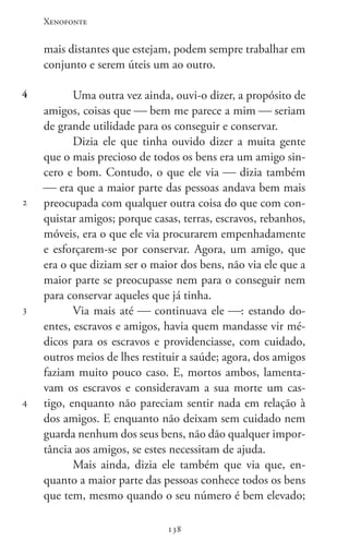 Xenofonte
138138
4
2
3
4
mais distantes que estejam, podem sempre trabalhar em
conjunto e serem úteis um ao outro.
Uma outra vez ainda, ouvi-o dizer, a propósito de
amigos, coisas que  bem me parece a mim  seriam
de grande utilidade para os conseguir e conservar.
Dizia ele que tinha ouvido dizer a muita gente
que o mais precioso de todos os bens era um amigo sin-
cero e bom. Contudo, o que ele via  dizia também
 era que a maior parte das pessoas andava bem mais
preocupada com qualquer outra coisa do que com con-
quistar amigos; porque casas, terras, escravos, rebanhos,
móveis, era o que ele via procurarem empenhadamente
e esforçarem-se por conservar. Agora, um amigo, que
era o que diziam ser o maior dos bens, não via ele que a
maior parte se preocupasse nem para o conseguir nem
para conservar aqueles que já tinha.
Via mais até  continuava ele : estando do-
entes, escravos e amigos, havia quem mandasse vir mé-
dicos para os escravos e providenciasse, com cuidado,
outros meios de lhes restituir a saúde; agora, dos amigos
faziam muito pouco caso. E, mortos ambos, lamenta-
vam os escravos e consideravam a sua morte um cas-
tigo, enquanto não pareciam sentir nada em relação à
dos amigos. E enquanto não deixam sem cuidado nem
guarda nenhum dos seus bens, não dão qualquer impor-
tância aos amigos, se estes necessitam de ajuda.
Mais ainda, dizia ele também que via que, en-
quanto a maior parte das pessoas conhece todos os bens
que tem, mesmo quando o seu número é bem elevado;
 