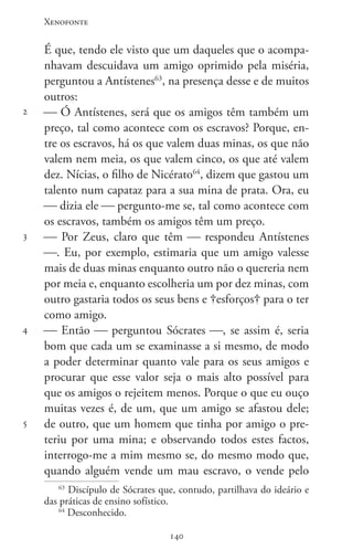 Xenofonte
140140
2
3
4
5
É que, tendo ele visto que um daqueles que o acompa-
nhavam descuidava um amigo oprimido pela miséria,
perguntou a Antístenes63
, na presença desse e de muitos
outros:
 Ó Antístenes, será que os amigos têm também um
preço, tal como acontece com os escravos? Porque, en-
tre os escravos, há os que valem duas minas, os que não
valem nem meia, os que valem cinco, os que até valem
dez. Nícias, o filho de Nicérato64
, dizem que gastou um
talento num capataz para a sua mina de prata. Ora, eu
 dizia ele  pergunto-me se, tal como acontece com
os escravos, também os amigos têm um preço.
 Por Zeus, claro que têm  respondeu Antístenes
. Eu, por exemplo, estimaria que um amigo valesse
mais de duas minas enquanto outro não o quereria nem
por meia e, enquanto escolheria um por dez minas, com
outro gastaria todos os seus bens e esforços para o ter
como amigo.
 Então  perguntou Sócrates , se assim é, seria
bom que cada um se examinasse a si mesmo, de modo
a poder determinar quanto vale para os seus amigos e
procurar que esse valor seja o mais alto possível para
que os amigos o rejeitem menos. Porque o que eu ouço
muitas vezes é, de um, que um amigo se afastou dele;
de outro, que um homem que tinha por amigo o pre-
teriu por uma mina; e observando todos estes factos,
interrogo-me a mim mesmo se, do mesmo modo que,
quando alguém vende um mau escravo, o vende pelo
63
Discípulo de Sócrates que, contudo, partilhava do ideário e
das práticas de ensino sofístico.
64
Desconhecido.
 