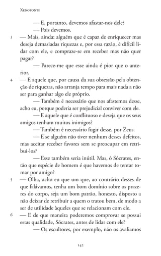 Xenofonte
142142
3
4
5
6
 E, portanto, devemos afastar-nos dele?
 Pois devemos.
 Mais, ainda: alguém que é capaz de enriquecer mas
deseja demasiadas riquezas e, por essa razão, é difícil li-
dar com ele, e compraze-se em receber mas não quer
pagar?
 Parece-me que esse ainda é pior que o ante-
rior.
 E aquele que, por causa da sua obsessão pela obten-
ção de riquezas, não arranja tempo para mais nada a não
ser para ganhar algo ele próprio.
 Também é necessário que nos afastemos desse,
acho eu, porque poderia ser prejudicial conviver com ele.
 E aquele que é conflituoso e deseja que os seus
amigos tenham muitos inimigos?
 Também é necessário fugir desse, por Zeus.
 E se alguém não tiver nenhum desses defeitos,
mas aceitar receber favores sem se preocupar em retri-
bui-los?
 Esse também seria inútil. Mas, ó Sócrates, en-
tão que espécie de homem é que havemos de tentar to-
mar por amigo?
 Olha, acho eu que um que, ao contrário desses de
que falávamos, tenha um bom domínio sobre os praze-
res do corpo, seja um bom patrão, honesto, disposto a
não deixar de retribuir a quem o tratou bem, de modo a
ser de utilidade àqueles que se relacionam com ele.
 E de que maneira poderemos comprovar se possui
estas qualidade, Sócrates, antes de lidar com ele?
 Os escultores, por exemplo, não os avaliamos
 