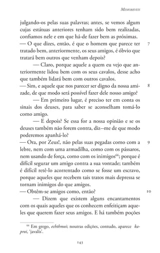 143
Memoráveis
143
7
8
9
10
julgando-os pelas suas palavras; antes, se vemos algum
cujas estátuas anteriores tenham sido bem realizadas,
confiamos nele e em que há-de fazer bem as próximas.
 O que dizes, então, é que o homem que parece ter
tratado bem, anteriormente, os seus amigos, é óbvio que
tratará bem outros que venham depois?
 Claro, porque aquele a quem eu vejo que an-
teriormente lidou bem com os seus cavalos, desse acho
que também lidará bem com outros cavalos.
 Sim, e aquele que nos parecer ser digno da nossa ami-
zade, de que modo será possível fazer dele nosso amigo?
 Em primeiro lugar, é preciso ter em conta os
sinais dos deuses, para saber se aconselham tomá-lo
como amigo.
 E depois? Se essa for a nossa opinião e se os
deuses também não forem contra, diz--me de que modo
poderemos apanhá-lo?
 Ora, por Zeus!, não pelas suas pegadas como com a
lebre, nem com uma armadilha, como com os pássaros,
nem usando de força, como com os inimigos66
; porque é
difícil segurar um amigo contra a sua vontade; também
é difícil retê-lo acorrentado como se fosse um escravo,
porque aqueles que recebem tais tratos mais depressa se
tornam inimigos do que amigos.
 Obtêm-se amigos como, então?
 Dizem que existem alguns encantamentos
com os quais aqueles que os conhecem enfeitiçam aque-
les que querem fazer seus amigos. E há também poções
66
Em grego, echthmoi; noutras edições, contudo, aparece ka-
proi, ‘javalis’.
 