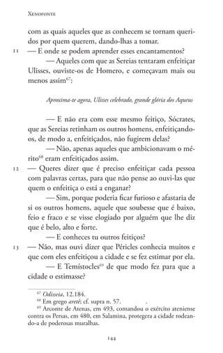 Xenofonte
144144
11
12
13
com as quais aqueles que as conhecem se tornam queri-
dos por quem querem, dando-lhas a tomar.
 E onde se podem aprender esses encantamentos?
 Aqueles com que as Sereias tentaram enfeitiçar
Ulisses, ouviste-os de Homero, e começavam mais ou
menos assim67
:
Aproxima-te agora, Ulisses celebrado, grande glória dos Aqueus
 E não era com esse mesmo feitiço, Sócrates,
que as Sereias retinham os outros homens, enfeitiçando-
os, de modo a, enfeitiçados, não fugirem delas?
 Não, apenas aqueles que ambicionavam o mé-
rito68
eram enfeitiçados assim.
 Queres dizer que é preciso enfeitiçar cada pessoa
com palavras certas, para que não pense ao ouvi-las que
quem o enfeitiça o está a enganar?
 Sim, porque poderia ficar furioso e afastaria de
si os outros homens, aquele que soubesse que é baixo,
feio e fraco e se visse elogiado por alguém que lhe diz
que é belo, alto e forte.
 E conheces tu outros feitiços?
 Não, mas ouvi dizer que Péricles conhecia muitos e
que com eles enfeitiçou a cidade e se fez estimar por ela.
 E Temístocles69
de que modo fez para que a
cidade o estimasse?
67
Odisseia, 12.184.
68
Em grego aretê; cf. supra n. 57.		 .
69
Arconte de Atenas, em 493, comandou o exército ateniense
contra os Persas, em 480, em Salamina, protegera a cidade rodean-
do-a de poderosas muralhas.
 