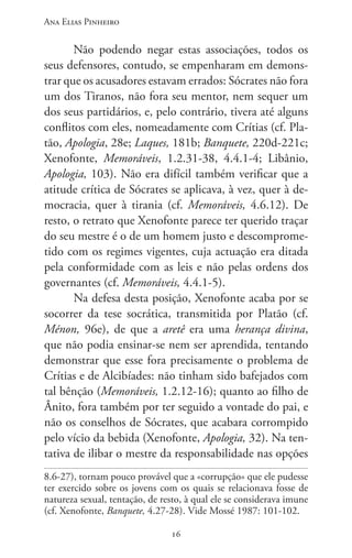 Ana Elias Pinheiro
1616
Não podendo negar estas associações, todos os
seus defensores, contudo, se empenharam em demons-
trar que os acusadores estavam errados: Sócrates não fora
um dos Tiranos, não fora seu mentor, nem sequer um
dos seus partidários, e, pelo contrário, tivera até alguns
conflitos com eles, nomeadamente com Crítias (cf. Pla-
tão, Apologia, 28e; Laques, 181b; Banquete, 220d-221c;
Xenofonte, Memoráveis, 1.2.31-38, 4.4.1-4; Libânio,
Apologia, 103). Não era difícil também verificar que a
atitude crítica de Sócrates se aplicava, à vez, quer à de-
mocracia, quer à tirania (cf. Memoráveis, 4.6.12). De
resto, o retrato que Xenofonte parece ter querido traçar
do seu mestre é o de um homem justo e descomprome-
tido com os regimes vigentes, cuja actuação era ditada
pela conformidade com as leis e não pelas ordens dos
governantes (cf. Memoráveis, 4.4.1-5).
Na defesa desta posição, Xenofonte acaba por se
socorrer da tese socrática, transmitida por Platão (cf.
Ménon, 96e), de que a aretê era uma herança divina,
que não podia ensinar-se nem ser aprendida, tentando
demonstrar que esse fora precisamente o problema de
Crítias e de Alcibíades: não tinham sido bafejados com
tal bênção (Memoráveis, 1.2.12-16); quanto ao filho de
Ânito, fora também por ter seguido a vontade do pai, e
não os conselhos de Sócrates, que acabara corrompido
pelo vício da bebida (Xenofonte, Apologia, 32). Na ten-
tativa de ilibar o mestre da responsabilidade nas opções
8.6-27), tornam pouco provável que a «corrupção» que ele pudesse
ter exercido sobre os jovens com os quais se relacionava fosse de
natureza sexual, tentação, de resto, à qual ele se considerava imune
(cf. Xenofonte, Banquete, 4.27-28). Vide Mossé 1987: 101-102.
 