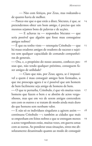 145
Memoráveis
145
14
15
16
17
18
19
 Não com feitiços, por Zeus, mas rodeando-a
de quanto havia de melhor.
 Parece-me que o que estás a dizer, Sócrates, é que, se
pretendermos obter um bom amigo, é preciso que nós
mesmos sejamos bons de palavras e de acções.
 E achavas tu  respondeu Sócrates  que
seria possível que alguém que fosse mau conseguisse
amigos nobres?
 É que eu tenho visto  retorquiu Critobulo  que
há maus oradores amigos de oradores de sucesso e sujei-
tos sem qualquer capacidade de comando companhei-
ros de generais.
 Ora, e, a propósito do nosso assunto, conheces pes-
soas que, não tendo qualquer préstimo, conseguem fa-
zer amigos de utilidade?
 Claro que não, por Zeus; agora, se é impossí-
vel a quem é mau conseguir amigos bem formados, o
que me preocupa agora é se é possível que um homem
de bem facilmente seja amigo de homens de bem.
 O que te perturba, Critobulo, é que vês muitas vezes
homens que fazem o bem e se abstêm de actos vergo-
nhosos, mas que em vez de serem amigos contendem
uns com os outros e se tratam de modo ainda mais duro
do que homens sem nenhum valor.
 E não só os indivíduos singulares a agirem assim 
continuou Critobulo ; também as cidades que mais
se empenham em feitos nobres e que se entregam menos
a actos vergonhosos estão, muitas vezes, em guerra umas
com as outras. Ao ponderar essas situações, sinto-me ab-
solutamente desanimado quanto ao modo de conseguir
 