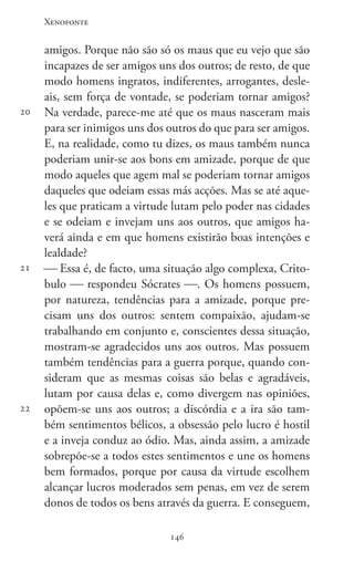 Xenofonte
146146
20
21
22
amigos. Porque não são só os maus que eu vejo que são
incapazes de ser amigos uns dos outros; de resto, de que
modo homens ingratos, indiferentes, arrogantes, desle-
ais, sem força de vontade, se poderiam tornar amigos?
Na verdade, parece-me até que os maus nasceram mais
para ser inimigos uns dos outros do que para ser amigos.
E, na realidade, como tu dizes, os maus também nunca
poderiam unir-se aos bons em amizade, porque de que
modo aqueles que agem mal se poderiam tornar amigos
daqueles que odeiam essas más acções. Mas se até aque-
les que praticam a virtude lutam pelo poder nas cidades
e se odeiam e invejam uns aos outros, que amigos ha-
verá ainda e em que homens existirão boas intenções e
lealdade?
 Essa é, de facto, uma situação algo complexa, Crito-
bulo  respondeu Sócrates . Os homens possuem,
por natureza, tendências para a amizade, porque pre-
cisam uns dos outros: sentem compaixão, ajudam-se
trabalhando em conjunto e, conscientes dessa situação,
mostram-se agradecidos uns aos outros. Mas possuem
também tendências para a guerra porque, quando con-
sideram que as mesmas coisas são belas e agradáveis,
lutam por causa delas e, como divergem nas opiniões,
opõem-se uns aos outros; a discórdia e a ira são tam-
bém sentimentos bélicos, a obsessão pelo lucro é hostil
e a inveja conduz ao ódio. Mas, ainda assim, a amizade
sobrepõe-se a todos estes sentimentos e une os homens
bem formados, porque por causa da virtude escolhem
alcançar lucros moderados sem penas, em vez de serem
donos de todos os bens através da guerra. E conseguem,
 