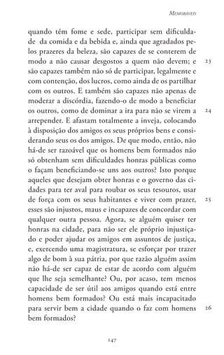 147
Memoráveis
147
23
24
25
26
quando têm fome e sede, participar sem dificulda-
de  da comida e da bebida e, ainda que agradados pe-
los prazeres da beleza, são capazes de se conterem de
modo a não causar desgostos a quem não devem; e
são capazes também não só de participar, legalmente e
com contenção, dos lucros, como ainda de os partilhar
com os outros. E também são capazes não apenas de
moderar a discórdia, fazendo-o de modo a beneficiar
os outros, como de dominar a ira para não se virem a
arrepender. E afastam totalmente a inveja, colocando
à disposição dos amigos os seus próprios bens e consi-
derando seus os dos amigos. De que modo, então, não
há-de ser razoável que os homens bem formados não
só obtenham sem dificuldades honras públicas como
o façam beneficiando-se uns aos outros? Isto porque
aqueles que desejam obter honras e o governo das ci-
dades para ter aval para roubar os seus tesouros, usar
de força com os seus habitantes e viver com prazer,
esses são injustos, maus e incapazes de concordar com
qualquer outra pessoa. Agora, se alguém quiser ter
honras na cidade, para não ser ele próprio injustiça-
do e poder ajudar os amigos em assuntos de justiça,
e, exercendo uma magistratura, se esforçar por trazer
algo de bom à sua pátria, por que razão alguém assim
não há-de ser capaz de estar de acordo com alguém
que lhe seja semelhante? Ou, por acaso, tem menos
capacidade de ser útil aos amigos quando está entre
homens bem formados? Ou está mais incapacitado
para servir bem a cidade quando o faz com homens
bem formados?
 