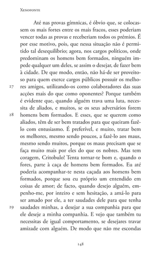 Xenofonte
148148
27
28
29
Até nas provas gímnicas, é óbvio que, se colocas-
sem os mais fortes entre os mais fracos, esses poderiam
vencer todas as provas e receberiam todos os prémios. É
por esse motivo, pois, que nessa situação não é permi-
tido tal desequilíbrio; agora, nos cargos políticos, onde
predominam os homens bem formados, ninguém im-
pede qualquer um deles, se assim o desejar, de fazer bem
à cidade. De que modo, então, não há-de ser proveito-
so para quem exerce cargos públicos possuir os melho-
res amigos, utilizando-os como colaboradores das suas
acções mais do que como oponentes? Porque também
é evidente que, quando alguém trava uma luta, neces-
sita de aliados, e muitos, se os seus adversários forem
homens bem formados. E esses, que se querem como
aliados, têm de ser bem tratados para que queiram fazê-
lo com entusiasmo. É preferível, e muito, tratar bem
os melhores, mesmo sendo poucos, a fazê-lo aos maus,
mesmo sendo muitos, porque os maus precisam que se
faça muito mais por eles do que os nobres. Mas tem
coragem, Critobulo! Tenta tornar-te bom e, quando o
fores, parte à caça de homens bem formados. Eu até
poderia acompanhar-te nesta caçada aos homens bem
formados, porque sou eu próprio um entendido em
coisas de amor; de facto, quando desejo alguém, em-
penho-me, por inteiro e sem hesitação, a amá-lo para
ser amado por ele, a ter saudades dele para que tenha
saudades minhas, a desejar a sua companhia para que
ele deseje a minha companhia. E vejo que também tu
necessitas de igual comportamento, se desejares travar
amizade com alguém. De modo que não me escondas
 