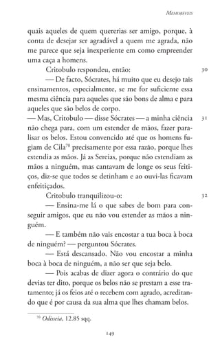 149
Memoráveis
149
30
31
32
quais aqueles de quem quererias ser amigo, porque, à
conta de desejar ser agradável a quem me agrada, não
me parece que seja inexperiente em como empreender
uma caça a homens.
Critobulo respondeu, então:
 De facto, Sócrates, há muito que eu desejo tais
ensinamentos, especialmente, se me for suficiente essa
mesma ciência para aqueles que são bons de alma e para
aqueles que são belos de corpo.
 Mas, Critobulo  disse Sócrates  a minha ciência
não chega para, com um estender de mãos, fazer para-
lisar os belos. Estou convencido até que os homens fu-
giam de Cila70
precisamente por essa razão, porque lhes
estendia as mãos. Já as Sereias, porque não estendiam as
mãos a ninguém, mas cantavam de longe os seus feiti-
ços, diz-se que todos se detinham e ao ouvi-las ficavam
enfeitiçados.
Critobulo tranquilizou-o:
 Ensina-me lá o que sabes de bom para con-
seguir amigos, que eu não vou estender as mãos a nin-
guém.
 E também não vais encostar a tua boca à boca
de ninguém?  perguntou Sócrates.
 Está descansado. Não vou encostar a minha
boca à boca de ninguém, a não ser que seja belo.
 Pois acabas de dizer agora o contrário do que
devias ter dito, porque os belos não se prestam a esse tra-
tamento; já os feios até o recebem com agrado, acreditan-
do que é por causa da sua alma que lhes chamam belos.
70
Odisseia, 12.85 sqq.
 