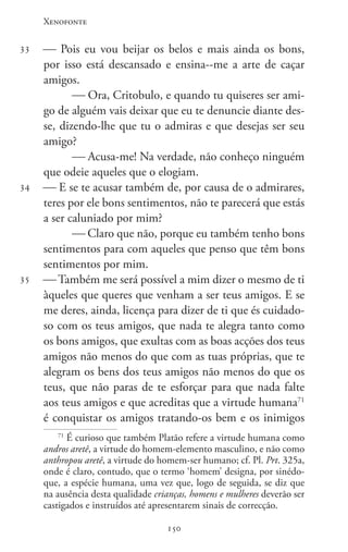 Xenofonte
150150
33
34
35
 Pois eu vou beijar os belos e mais ainda os bons,
por isso está descansado e ensina--me a arte de caçar
amigos.
 Ora, Critobulo, e quando tu quiseres ser ami-
go de alguém vais deixar que eu te denuncie diante des-
se, dizendo-lhe que tu o admiras e que desejas ser seu
amigo?
 Acusa-me! Na verdade, não conheço ninguém
que odeie aqueles que o elogiam.
 E se te acusar também de, por causa de o admirares,
teres por ele bons sentimentos, não te parecerá que estás
a ser caluniado por mim?
 Claro que não, porque eu também tenho bons
sentimentos para com aqueles que penso que têm bons
sentimentos por mim.
 Também me será possível a mim dizer o mesmo de ti
àqueles que queres que venham a ser teus amigos. E se
me deres, ainda, licença para dizer de ti que és cuidado-
so com os teus amigos, que nada te alegra tanto como
os bons amigos, que exultas com as boas acções dos teus
amigos não menos do que com as tuas próprias, que te
alegram os bens dos teus amigos não menos do que os
teus, que não paras de te esforçar para que nada falte
aos teus amigos e que acreditas que a virtude humana71
é conquistar os amigos tratando-os bem e os inimigos
71
É curioso que também Platão refere a virtude humana como
andros aretê, a virtude do homem-elemento masculino, e não como
anthropou aretê, a virtude do homem-ser humano; cf. Pl. Prt. 325a,
onde é claro, contudo, que o termo ‘homem’ designa, por sinédo-
que, a espécie humana, uma vez que, logo de seguida, se diz que
na ausência desta qualidade crianças, homens e mulheres deverão ser
castigados e instruídos até apresentarem sinais de correcção.
 