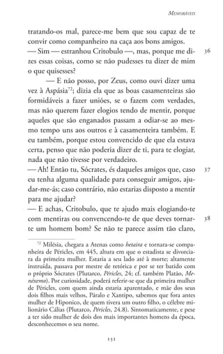 151
Memoráveis
151
36
37
38
tratando-os mal, parece-me bem que sou capaz de te
convir como companheiro na caça aos bons amigos.
 Sim  estranhou Critobulo , mas, porque me di-
zes essas coisas, como se não pudesses tu dizer de mim
o que quisesses?
 E não posso, por Zeus, como ouvi dizer uma
vez à Aspásia72
; dizia ela que as boas casamenteiras são
formidáveis a fazer uniões, se o fazem com verdades,
mas não querem fazer elogios tendo de mentir, porque
aqueles que são enganados passam a odiar-se ao mes-
mo tempo uns aos outros e à casamenteira também. E
eu também, porque estou convencido de que ela estava
certa, penso que não poderia dizer de ti, para te elogiar,
nada que não tivesse por verdadeiro.
 Ah! Então tu, Sócrates, és daqueles amigos que, caso
eu tenha alguma qualidade para conseguir amigos, aju-
dar-me-ás; caso contrário, não estarias disposto a mentir
para me ajudar?
 E achas, Critobulo, que te ajudo mais elogiando-te
com mentiras ou convencendo-te de que deves tornar-
te um homem bom? Se não te parece assim tão claro,
72
Milésia, chegara a Atenas como hetaira e tornara-se compa-
nheira de Péricles, em 445, altura em que o estadista se divorcia-
ra da primeira mulher. Estaria a seu lado até à morte; altamente
instruída, passava por mestre de retórica e por se ter batido com
o próprio Sócrates (Plutarco, Péricles, 24; cf. também Platão, Me-
néxemo). Por curiosidade, poderá referir-se que da primeira mulher
de Péricles, com quem ainda estaria aparentado, e mãe dos seus
dois filhos mais velhos, Páralo e Xantipo, sabemos que fora antes
mulher de Hiponico, de quem tivera um outro filho, o célebre mi-
lionário Cálias (Plutarco, Péricles, 24.8). Sintomaticamente, e pese
a ter sido mulher de dois dos mais importantes homens da época,
desconhecemos o seu nome.
 