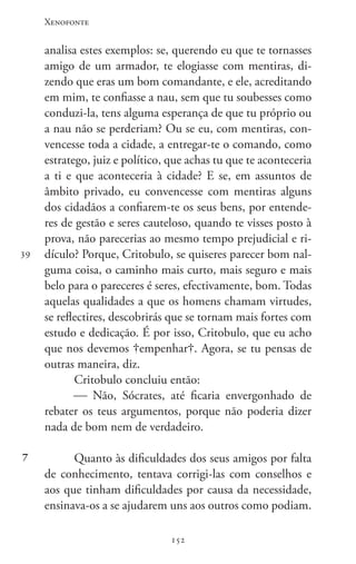 Xenofonte
152152
39
7
analisa estes exemplos: se, querendo eu que te tornasses
amigo de um armador, te elogiasse com mentiras, di-
zendo que eras um bom comandante, e ele, acreditando
em mim, te confiasse a nau, sem que tu soubesses como
conduzi-la, tens alguma esperança de que tu próprio ou
a nau não se perderiam? Ou se eu, com mentiras, con-
vencesse toda a cidade, a entregar-te o comando, como
estratego, juiz e político, que achas tu que te aconteceria
a ti e que aconteceria à cidade? E se, em assuntos de
âmbito privado, eu convencesse com mentiras alguns
dos cidadãos a confiarem-te os seus bens, por entende-
res de gestão e seres cauteloso, quando te visses posto à
prova, não parecerias ao mesmo tempo prejudicial e ri-
dículo? Porque, Critobulo, se quiseres parecer bom nal-
guma coisa, o caminho mais curto, mais seguro e mais
belo para o pareceres é seres, efectivamente, bom. Todas
aquelas qualidades a que os homens chamam virtudes,
se reflectires, descobrirás que se tornam mais fortes com
estudo e dedicação. É por isso, Critobulo, que eu acho
que nos devemos empenhar. Agora, se tu pensas de
outras maneira, diz.
Critobulo concluiu então:
 Não, Sócrates, até ficaria envergonhado de
rebater os teus argumentos, porque não poderia dizer
nada de bom nem de verdadeiro.
Quanto às dificuldades dos seus amigos por falta
de conhecimento, tentava corrigi-las com conselhos e
aos que tinham dificuldades por causa da necessidade,
ensinava-os a se ajudarem uns aos outros como podiam.
 