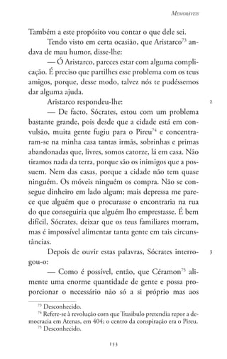 153
Memoráveis
153
2
3
Também a este propósito vou contar o que dele sei.
Tendo visto em certa ocasião, que Aristarco73
an-
dava de mau humor, disse-lhe:
— Ó Aristarco, pareces estar com alguma compli-
cação. É preciso que partilhes esse problema com os teus
amigos, porque, desse modo, talvez nós te pudéssemos
dar alguma ajuda.
Aristarco respondeu-lhe:
— De facto, Sócrates, estou com um problema
bastante grande, pois desde que a cidade está em con-
vulsão, muita gente fugiu para o Pireu74
e concentra-
ram-se na minha casa tantas irmãs, sobrinhas e primas
abandonadas que, livres, somos catorze, lá em casa. Não
tiramos nada da terra, porque são os inimigos que a pos-
suem. Nem das casas, porque a cidade não tem quase
ninguém. Os móveis ninguém os compra. Não se con-
segue dinheiro em lado algum; mais depressa me pare-
ce que alguém que o procurasse o encontraria na rua
do que conseguiria que alguém lho emprestasse. É bem
difícil, Sócrates, deixar que os teus familiares morram,
mas é impossível alimentar tanta gente em tais circuns-
tâncias.
Depois de ouvir estas palavras, Sócrates interro-
gou-o:
— Como é possível, então, que Céramon75
ali-
mente uma enorme quantidade de gente e possa pro-
porcionar o necessário não só a si próprio mas aos
73
Desconhecido.
74
Refere-se à revolução com que Trasibulo pretendia repor a de-
mocracia em Atenas, em 404; o centro da conspiração era o Pireu.
75
Desconhecido.
 