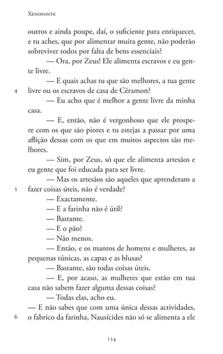 Xenofonte
154154
4
5
6
outros e ainda poupe, daí, o suficiente para enriquecer,
e tu aches, que por alimentar muita gente, não poderão
sobreviver todos por falta de bens essenciais?
— Ora, por Zeus! Ele alimenta escravos e eu gen-
te livre.
— E quais achas tu que são melhores, a tua gente
livre ou os escravos de casa de Céramon?
— Eu acho que é melhor a gente livre da minha
casa.
— E, então, não é vergonhoso que ele prospe-
re com os que são piores e tu estejas a passar por uma
aflição dessas com os que em muitos aspectos são me-
lhores.
— Sim, por Zeus, só que ele alimenta artesãos e
eu gente que foi educada para ser livre.
— Mas os artesãos são aqueles que aprenderam a
fazer coisas úteis, não é verdade?
— Exactamente.
— E a farinha não é útil?
— Bastante.
— E o pão?
— Não menos.
— Então, e os mantos de homens e mulheres, as
pequenas túnicas, as capas e as blusas?
— Bastante, são todas coisas úteis.
— E, por acaso, as mulheres que estão em tua
casa não sabem fazer alguma dessas coisas?
— Todas elas, acho eu.
— E não sabes que com uma única dessas actividades,
o fabrico da farinha, Nausícides não só se alimenta a ele
 