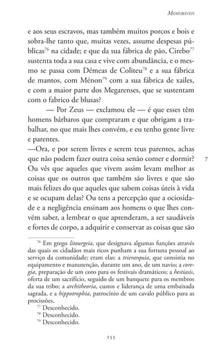 155
Memoráveis
155
7
e aos seus escravos, mas também muitos porcos e bois e
sobra-lhe tanto que, muitas vezes, assume despesas pú-
blicas76
na cidade; e que da sua fábrica de pão, Cirebo77
sustenta toda a sua casa e vive com abundância, e o mes-
mo se passa com Démeas de Coliteu78
e a sua fábrica
de mantos, com Ménon79
com a sua fábrica de xailes,
e com a maior parte dos Megarenses, que se sustentam
com o fabrico de blusas?
— Por Zeus — exclamou ele — é que esses têm
homens bárbaros que compraram e que obrigam a tra-
balhar, no que mais lhes convém, e eu tenho gente livre
e parentes.
—Ora, e por serem livres e serem teus parentes, achas
que não podem fazer outra coisa senão comer e dormir?
Ou vês que aqueles que vivem assim levam melhor as
coisas que os outros que também são livres e que são
mais felizes do que aqueles que sabem coisas úteis à vida
e se ocupam delas? Ou tens a percepção que a ociosida-
de e a negligência ensinam aos homens o que lhes con-
vém saber, a lembrar o que aprenderam, a ser saudáveis
e fortes de corpo, a adquirir e conservar as coisas que são
76
Em grego litourgeia, que designava algumas funções através
das quais os cidadãos mais ricos punham a sua fortuna pessoal ao
serviço da comunidade; eram elas: a trierarquia, que consistia no
equipamento e manutenção, durante um ano, de um navio; a core-
gia, preparação de um coro para os festivais dramáticos; a hestiasis,
oferta de um sacrifício, seguido de um banquete para os membros
da sua tribo; a architheoria, custos e liderança de uma embaixada
sagrada, e a hippotrophia, patrocínio de um cavalo público para as
procissões.
77
Desconhecido.
78
Desconhecido.
79
Desconhecido.
 