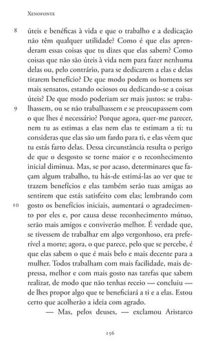 Xenofonte
156156
8
9
10
úteis e benéficas à vida e que o trabalho e a dedicação
não têm qualquer utilidade? Como é que elas apren-
deram essas coisas que tu dizes que elas sabem? Como
coisas que não são úteis à vida nem para fazer nenhuma
delas ou, pelo contrário, para se dedicarem a elas e delas
tirarem benefício? De que modo podem os homens ser
mais sensatos, estando ociosos ou dedicando-se a coisas
úteis? De que modo poderiam ser mais justos: se traba-
lhassem, ou se não trabalhassem e se preocupassem com
o que lhes é necessário? Porque agora, quer-me parecer,
nem tu as estimas a elas nem elas te estimam a ti: tu
consideras que elas são um fardo para ti, e elas vêem que
tu estás farto delas. Dessa circunstância resulta o perigo
de que o desgosto se torne maior e o reconhecimento
inicial diminua. Mas, se por acaso, determinares que fa-
çam algum trabalho, tu hás-de estimá-las ao ver que te
trazem benefícios e elas também serão tuas amigas ao
sentirem que estás satisfeito com elas; lembrando com
gosto os benefícios iniciais, aumentará o agradecimen-
to por eles e, por causa desse reconhecimento mútuo,
serão mais amigos e conviverão melhor. É verdade que,
se tivessem de trabalhar em algo vergonhoso, era prefe-
rível a morte; agora, o que parece, pelo que se percebe, é
que elas sabem o que é mais belo e mais decente para a
mulher. Todos trabalham com mais facilidade, mais de-
pressa, melhor e com mais gosto nas tarefas que sabem
realizar, de modo que não tenhas receio — concluiu —
de lhes propor algo que te beneficiará a ti e a elas. Estou
certo que acolherão a ideia com agrado.
— Mas, pelos deuses, — exclamou Aristarco
 