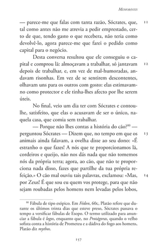 157
Memoráveis
157
11
12
13
14
— parece-me que falas com tanta razão, Sócrates, que,
tal como antes não me atrevia a pedir emprestado, cer-
to de que, tendo gasto o que recebera, não teria como
devolvê-lo, agora parece-me que farei o pedido como
capital para o negócio.
Desta conversa resultou que ele conseguiu o ca-
pital e comprou lã: almoçavam a trabalhar, só jantavam
depois de trabalhar, e, em vez de mal-humoradas, an-
davam risonhas. Em vez de se sentirem descontentes,
olhavam uns para os outros com gosto: elas estimavam-
no como protector e ele tinha-lhes afecto por lhe serem
úteis.
No final, veio um dia ter com Sócrates e contou-
lhe, satisfeito, que elas o acusavam de ser o único, na-
quela casa, que comia sem trabalhar.
— Porque não lhes contas a história do cão?80
—
perguntou Sócrates — Dizem que, no tempo em que os
animais ainda falavam, a ovelha disse ao seu dono: «É
estranho o que fazes! A nós que te proporcionamos lã,
cordeiros e queijo, não nos dás nada que não tomemos
nós da própria terra; agora, ao cão, que não te propor-
ciona nada disso, fazes que partilhe da tua própria re-
feição.» O cão mal ouviu tais palavras, exclamou: «Mas,
por Zeus! É que sou eu quem vos protege, para que não
sejam roubadas pelos homens nem levadas pelos lobos,
80
Fábula de tipo esópico. Em Fédon, 60c, Platão refere que du-
rante os últimos trinta dias que esteve preso, Sócrates passava o
tempo a versificar fábulas de Esopo. O termo utilizado para anun-
ciar a fábula é logos, enquanto que, no Protágoras, quando o velho
sofista conta a história de Prometeu e a dádiva do fogo aos homens,
Platão diz mythos.
 