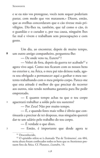 Xenofonte
158158
8
2
3
e se eu não vos protegesse, vocês nem sequer poderiam
pastar, com medo que vos matassem.» Dizem, então,
que as ovelhas concordaram que o cão tivesse mais pri-
vilégios. Diz-lhes tu, também, que tal como o cão, és
o guardião e o curador e, por tua causa, ninguém lhes
faz mal e vivem e trabalham sem preocupações e com
gosto.
Um dia, ao encontrar, depois de muito tempo,
um outro antigo companheiro, perguntou-lhe:
— De onde vens tu, Eutero81
?
— Voltei de fora, depois da guerra ter acabado82
e
agora vivo aqui. Como nos ficaram com os nossos bens
no exterior e, na Ática, o meu pai não deixou nada, ago-
ra sou obrigado a permanecer aqui a ganhar o meu sus-
tento trabalhando com o meu próprio corpo. Parece-me
que esta atitude é melhor do que precisar de recorrer
aos outros, não tendo nenhuma garantia para lhe pedir
emprestado.
— E quanto tempo achas tu que o teu corpo
aguentará trabalhar a soldo pelo teu sustento?
— Por Zeus! Não por muito tempo.
— É, e quando fores mais velho é óbvio que con-
tinuarás a precisar de ter despesas, mas ninguém quererá
dar-te um salário pelo trabalho do teu corpo.
— É verdade o que dizes.
— Então, é importante que desde agora te
81
Desconhecido.
82
O episódio refere-se à chamada ‘Paz de Terámenes’, em 404,
nesta altura foram confiscados todos os bens que os Atenienses pos-
suem fora da Ática. Cf. Plutarco, Lisandro, 14.
 