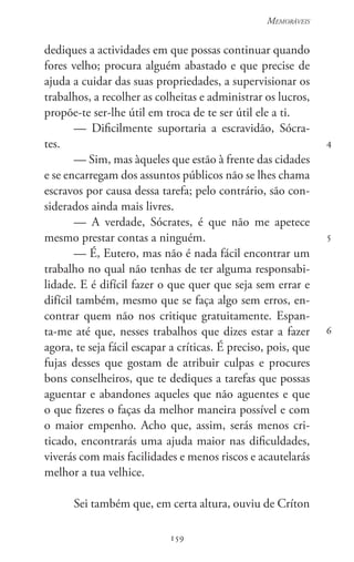 159
Memoráveis
159
4
5
6
dediques a actividades em que possas continuar quando
fores velho; procura alguém abastado e que precise de
ajuda a cuidar das suas propriedades, a supervisionar os
trabalhos, a recolher as colheitas e administrar os lucros,
propõe-te ser-lhe útil em troca de te ser útil ele a ti.
— Dificilmente suportaria a escravidão, Sócra-
tes.
— Sim, mas àqueles que estão à frente das cidades
e se encarregam dos assuntos públicos não se lhes chama
escravos por causa dessa tarefa; pelo contrário, são con-
siderados ainda mais livres.
— A verdade, Sócrates, é que não me apetece
mesmo prestar contas a ninguém.
— É, Eutero, mas não é nada fácil encontrar um
trabalho no qual não tenhas de ter alguma responsabi-
lidade. E é difícil fazer o que quer que seja sem errar e
difícil também, mesmo que se faça algo sem erros, en-
contrar quem não nos critique gratuitamente. Espan-
ta-me até que, nesses trabalhos que dizes estar a fazer
agora, te seja fácil escapar a críticas. É preciso, pois, que
fujas desses que gostam de atribuir culpas e procures
bons conselheiros, que te dediques a tarefas que possas
aguentar e abandones aqueles que não aguentes e que
o que fizeres o faças da melhor maneira possível e com
o maior empenho. Acho que, assim, serás menos cri-
ticado, encontrarás uma ajuda maior nas dificuldades,
viverás com mais facilidades e menos riscos e acautelarás
melhor a tua velhice.
Sei também que, em certa altura, ouviu de Críton
 