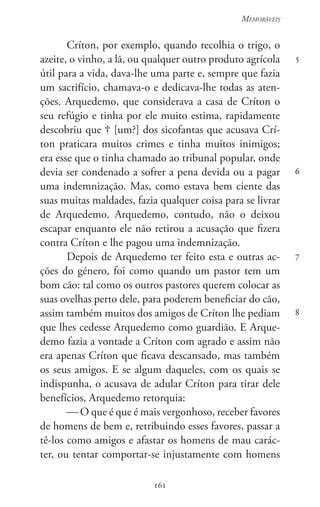 161
Memoráveis
161
5
6
7
8
Críton, por exemplo, quando recolhia o trigo, o
azeite, o vinho, a lã, ou qualquer outro produto agrícola
útil para a vida, dava-lhe uma parte e, sempre que fazia
um sacrifício, chamava-o e dedicava-lhe todas as aten-
ções. Arquedemo, que considerava a casa de Críton o
seu refúgio e tinha por ele muito estima, rapidamente
descobriu que  [um?] dos sicofantas que acusava Crí-
ton praticara muitos crimes e tinha muitos inimigos;
era esse que o tinha chamado ao tribunal popular, onde
devia ser condenado a sofrer a pena devida ou a pagar
uma indemnização. Mas, como estava bem ciente das
suas muitas maldades, fazia qualquer coisa para se livrar
de Arquedemo. Arquedemo, contudo, não o deixou
escapar enquanto ele não retirou a acusação que fizera
contra Críton e lhe pagou uma indemnização.
Depois de Arquedemo ter feito esta e outras ac-
ções do género, foi como quando um pastor tem um
bom cão: tal como os outros pastores querem colocar as
suas ovelhas perto dele, para poderem beneficiar do cão,
assim também muitos dos amigos de Críton lhe pediam
que lhes cedesse Arquedemo como guardião. E Arque-
demo fazia a vontade a Críton com agrado e assim não
era apenas Críton que ficava descansado, mas também
os seus amigos. E se algum daqueles, com os quais se
indispunha, o acusava de adular Críton para tirar dele
benefícios, Arquedemo retorquia:
 O que é que é mais vergonhoso, receber favores
de homens de bem e, retribuindo esses favores, passar a
tê-los como amigos e afastar os homens de mau carác-
ter, ou tentar comportar-se injustamente com homens
 