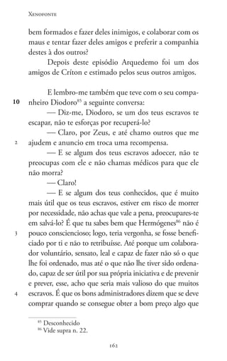 Xenofonte
162162
10
2
3
4
bem formados e fazer deles inimigos, e colaborar com os
maus e tentar fazer deles amigos e preferir a companhia
destes à dos outros?
Depois deste episódio Arquedemo foi um dos
amigos de Críton e estimado pelos seus outros amigos.
E lembro-me também que teve com o seu compa-
nheiro Diodoro85
a seguinte conversa:
 Diz-me, Diodoro, se um dos teus escravos te
escapar, não te esforças por recuperá-lo?
 Claro, por Zeus, e até chamo outros que me
ajudem e anuncio em troca uma recompensa.
 E se algum dos teus escravos adoecer, não te
preocupas com ele e não chamas médicos para que ele
não morra?
 Claro!
 E se algum dos teus conhecidos, que é muito
mais útil que os teus escravos, estiver em risco de morrer
por necessidade, não achas que vale a pena, preocupares-te
em salvá-lo? É que tu sabes bem que Hermógenes86
não é
pouco consciencioso; logo, teria vergonha, se fosse benefi-
ciado por ti e não to retribuísse. Até porque um colabora-
dor voluntário, sensato, leal e capaz de fazer não só o que
lhe foi ordenado, mas até o que não lhe tiver sido ordena-
do, capaz de ser útil por sua própria iniciativa e de prevenir
e prever, esse, acho que seria mais valioso do que muitos
escravos. É que os bons administradores dizem que se deve
comprar quando se consegue obter a bom preço algo que
85
Desconhecido
86
Vide supra n. 22.
 