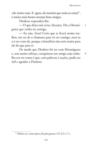 163
Memoráveis
163
5
6
vale muito mais. E, agora, da maneira que estão as coisas87
,
é muito mais barato arranjar bons amigos.
Diodoro respondeu-lhe:
 O que dizes está certo, Sócrates. Diz a Hermó-
genes que venha ter comigo.
 Eu não, Zeus! Creio que te ficará muito me-
lhor, em vez de o chamares para vir ter contigo, seres tu
a ir ter com ele, porque o benefício não seria maior para
ele do que para ti.
De modo que Diodoro foi ter com Hermógenes
e, sem muito esforço, conquistou um amigo cujo traba-
lho era ver como é que, com palavras e acções, podia ser
útil e agradar a Diodoro.
87
Refere-se a uma época de pós-guerra. Cf. 6.2 e 7.1.
 