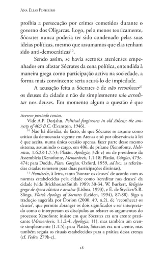 Ana Elias Pinheiro
1818
proibia a persecução por crimes cometidos durante o
governo dos Oligarcas. Logo, pelo menos teoricamente,
Sócrates nunca poderia ter sido condenado pelas suas
ideias políticas, mesmo que assumamos que elas tenham
sido anti-democráticas10
.
Sendo assim, se havia sectores atenienses empe-
nhados em afastar Sócrates da cena política, entendida à
maneira grega como participação activa na sociedade, a
forma mais convincente seria acusá-lo de impiedade.
A acusação feita a Sócrates é de não reconhecer11
os deuses da cidade e não de simplesmente não acredi-
tar nos deuses. Em momento algum a questão é que
tiverem prestado contas.
Vide A.P. Dorjahn, Political forgiveness in old Athens; the am-
nesty of 403 B.C. (Evanston, 1946).
10
Não há dúvidas, de facto, de que Sócrates se assume como
crítico da democracia vigente em Atenas e só por observância à lei
é que aceita, numa única ocasião apenas, fazer parte desse mesmo
sistema, assumindo o cargo, em 406, de prítane (Xenofonte, Helé-
nicas, 1.6.28-1.7.53; Platão, Apologia, 32b-c) ou de presidente da
Assembleia (Xenofonte, Memoráveis, 1.1.18; Platão, Górgias, 473e-
474; para Dodds, Plato. Gorgias. Oxford, 1959, ad loc., as referên-
cias citadas remetem para duas participações distintas).
11
Nomizein, à letra, tanto ‘honrar os deuses’ de acordo com as
normas estabelecidas pela cidade como ‘acreditar nos deuses’ da
cidade (vide Brickhouse/Smith 1989: 30-34, W. Burkert, Religião
grega de época clássica e arcaica (Lisboa, 1993), e É. de Stycker/S.R.
Slings, Plato’s Apology of Socrates (Leiden, 1994), 87-88). Sigo a
tradução sugerida por Dorion (2000: 49, n.2), de ‘reconhecer os
deuses’, que permite abranger os dois significados e ser interpreta-
do como o interpretam os discípulos ao rebater os argumentos do
processo: Xenofonte insiste em que Sócrates era um crente prati-
cante (Memoráveis, 1.1.2-4; Apologia, 11), mas também um cren-
te simplesmente (1.1.5); para Platão, Sócrates era um crente, mas
também seguia os rituais estabelecidos para a prática dessa crença
(cf. Fedro, 279b-c).
 