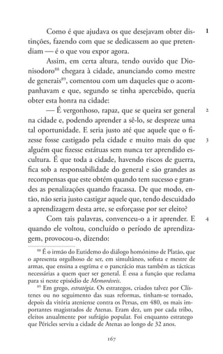 167
Memoráveis
167
1
2
3
4
Como é que ajudava os que desejavam obter dis-
tinções, fazendo com que se dedicassem ao que preten-
diam  é o que vou expor agora.
Assim, em certa altura, tendo ouvido que Dio-
nisodoro88
chegara à cidade, anunciando como mestre
de generais89
, comentou com um daqueles que o acom-
panhavam e que, segundo se tinha apercebido, queria
obter esta honra na cidade:
 É vergonhoso, rapaz, que se queira ser general
na cidade e, podendo aprender a sê-lo, se despreze uma
tal oportunidade. E seria justo até que aquele que o fi-
zesse fosse castigado pela cidade e muito mais do que
alguém que fizesse estátuas sem nunca ter aprendido es-
cultura. É que toda a cidade, havendo riscos de guerra,
fica sob a responsabilidade do general e são grandes as
recompensas que este obtém quando tem sucesso e gran-
des as penalizações quando fracassa. De que modo, en-
tão, não seria justo castigar aquele que, tendo descuidado
a aprendizagem desta arte, se esforçasse por ser eleito?
Com tais palavras, convenceu-o a ir aprender. E
quando ele voltou, concluído o período de aprendiza-
gem, provocou-o, dizendo:
88
É o irmão do Eutidemo do diálogo homónimo de Platão, que
o apresenta orgulhoso de ser, em simultâneo, sofista e mestre de
armas, que ensina a esgrima e o pancrácio mas também as tácticas
necessárias a quem quer ser general. É essa a função que reclama
para si neste episódio de Memoráveis.
89
Em grego, estratégia. Os estrategos, criados talvez por Clís-
tenes ou no seguimento das suas reformas, tinham-se tornado,
depois da vitória ateniense contra os Persas, em 480, os mais im-
portantes magistrados de Atenas. Eram dez, um por cada tribo,
eleitos anualmente por sufrágio popular. Foi enquanto estratego
que Péricles serviu a cidade de Atenas ao longo de 32 anos.
 