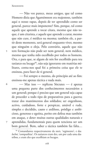 Xenofonte
168168
5
6
7
 Não vos parece, meus amigos, que tal como
Homero dizia que Agamémnon era majestoso, também
aqui o nosso rapaz, depois de ter aprendido como ser
general, parece mais imponente? Sim, porque, tal como
aquele que aprende a tocar cítara, mesmo que não to-
que, é um citarista, e aquele que aprende a curar, mesmo
que não cure, é médico na mesma; também ele, a par-
tir deste momento, será general enquanto viver, mesmo
que ninguém o eleja. Pelo contrário, aquele que não
tem formação não pode ser nem general, nem médico,
mesmo que tenha sido escolhido por todos os homens.
Ora, e para que, se algum de nós for escolhido para teu
taxiarco ou locago90
, não seja ignorante em matérias mi-
litares, conta-nos qual foi a primeira coisa que ele te
ensinou, para fazer de ti general.
 Foi sempre o mesmo, do princípio até ao fim:
ensinou-me apenas táctica e nada mais.
 Mas isso  replicou Sócrates  é apenas
uma pequena parte dos conhecimentos necessários a
um general; porque é preciso que um general seja capaz
de proceder a todo tipo de preparativos para a guerra;
tratar dos mantimentos dos soldados; ser engenhoso,
activo, cuidadoso, forte e perspicaz, amável e rude,
simples e decidido, cauto e ardiloso, pródigo e ambi-
cioso, generoso e egoísta, perito em defesa mas também
em ataque, e deter muitas outras qualidades naturais e
aprendidas, fundamentais para quem tenciona ser um
bom general. Bem, saber a táctica também faz falta…
90
Comandantes respectivamente da taxis, ‘regimento’, e das
lochoi, ‘companhias’. Os taxiarcos eram dez, um por cada uma das
tribos, e eram eles que escolhiam os locagos.
 